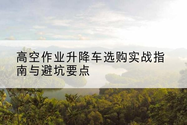 新荣升降车怎么选-高空作业升降车选购实战指南与避坑要点
