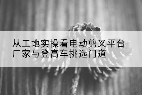 新荣电动剪叉升降平台厂家-从工地实操看电动剪叉平台厂家与登高车挑选门道
