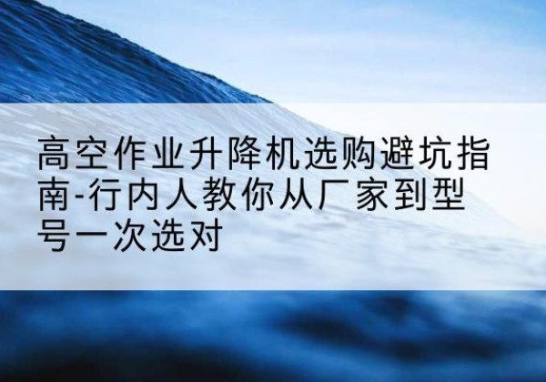 新荣升降平台厂家-高空作业升降机选购避坑指南-行内人教你从厂家到型号一次选对