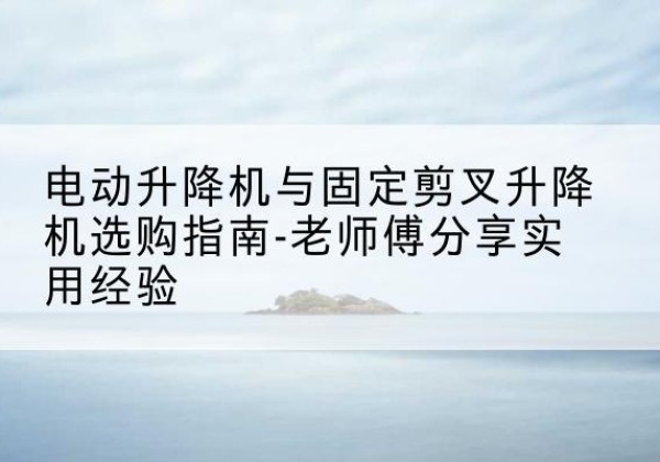 新荣电动升降机怎么选-电动升降机与固定剪叉升降机选购指南-老师傅分享实用经验