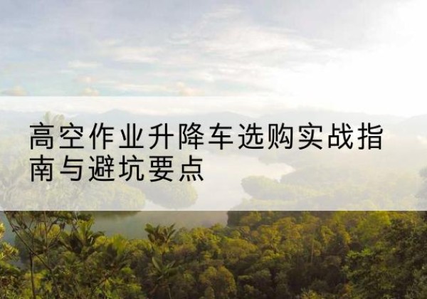 新荣升降车怎么选-高空作业升降车选购实战指南与避坑要点