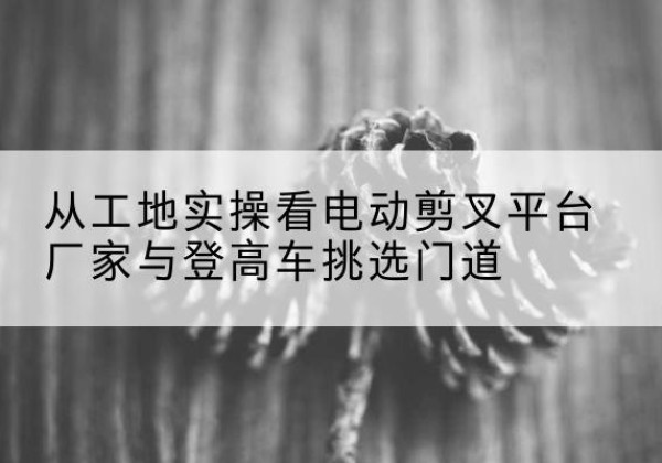 新荣电动剪叉升降平台厂家-从工地实操看电动剪叉平台厂家与登高车挑选门道